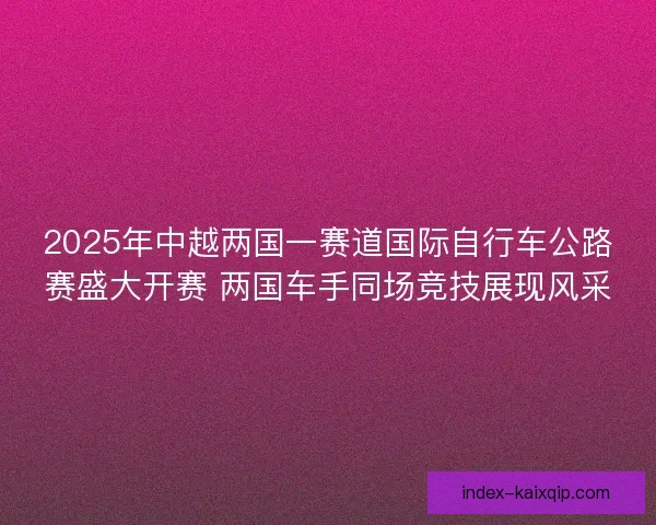 2025年中越两国一赛道国际自行车公路赛盛大开赛 两国车手同场竞技展现风采